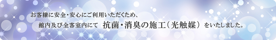 お客様に安全・安心にご利用頂く為、一部客室にて抗菌・消臭の施工（光触媒）を致しました。