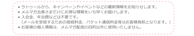 ラトゥールから、キャンペーンやイベントなどの最新情報をお知らせします。 メルマガ会員さまだけにお得な情報をいち早くお届けします。 入会金、年会費などは不要です。（メールを受信するための接続料金、パケット通信料金等はお客様負担となります。） お客様の個人情報は、メルマガ配信の目的以外に使用いたしません。