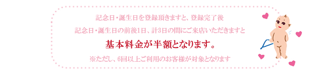 記念日・誕生日を登録頂きますと、登録完了後記念日・誕生日の前後1日、計3日の間にご来店いただきますと基本料金が半額となります。※ただし、6回以上ご利用のお客様が対象となります