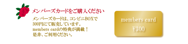 メンバーズカードをご購入ください<br />
メンバーズカードは、コンビニBOXで300円にて販売しています。members cardの特典が満載！是非、ご利用ください。